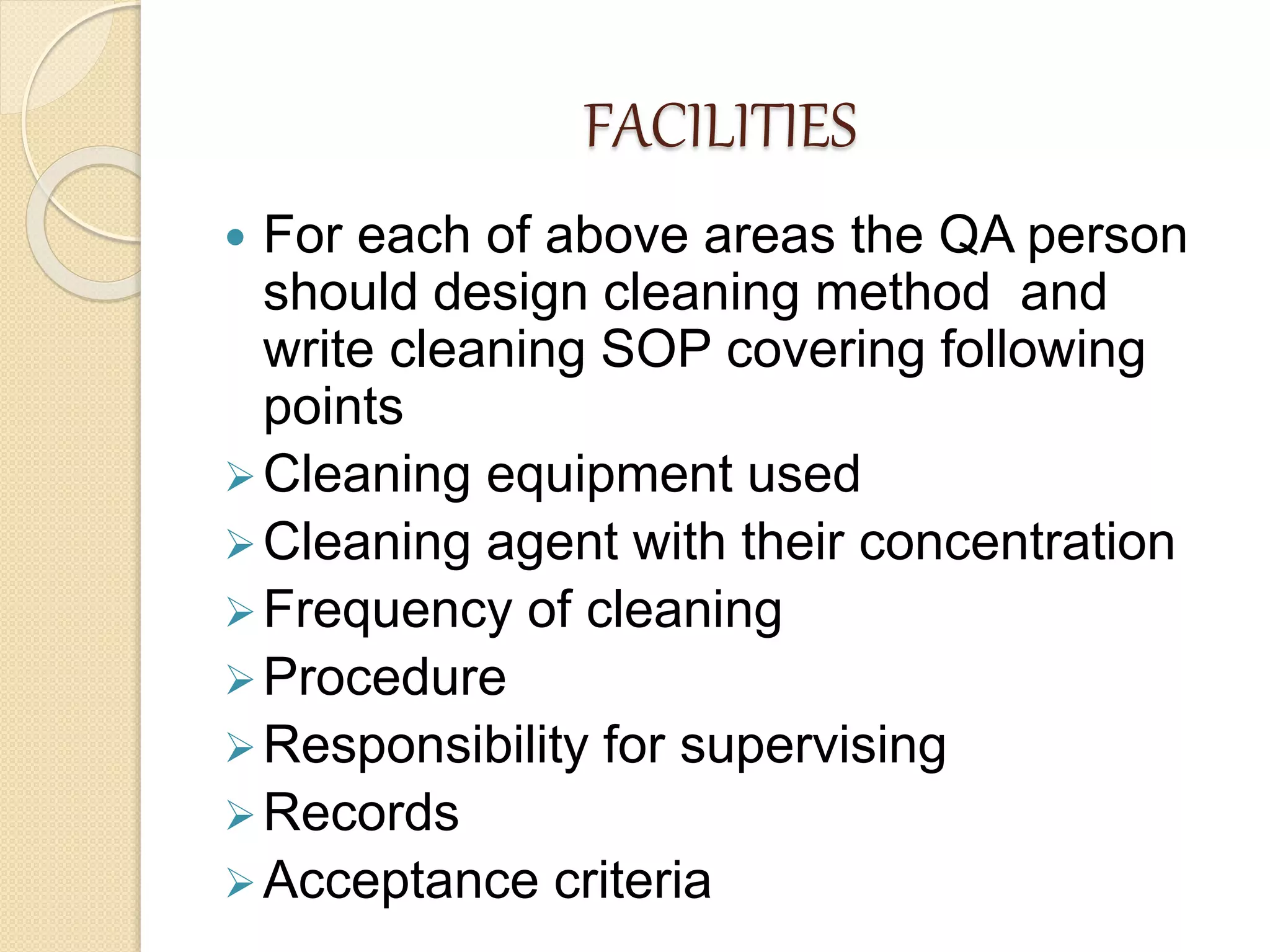 FACILITIES
 For each of above areas the QA person
should design cleaning method and
write cleaning SOP covering following
points
Cleaning equipment used
Cleaning agent with their concentration
Frequency of cleaning
Procedure
Responsibility for supervising
Records
Acceptance criteria
 