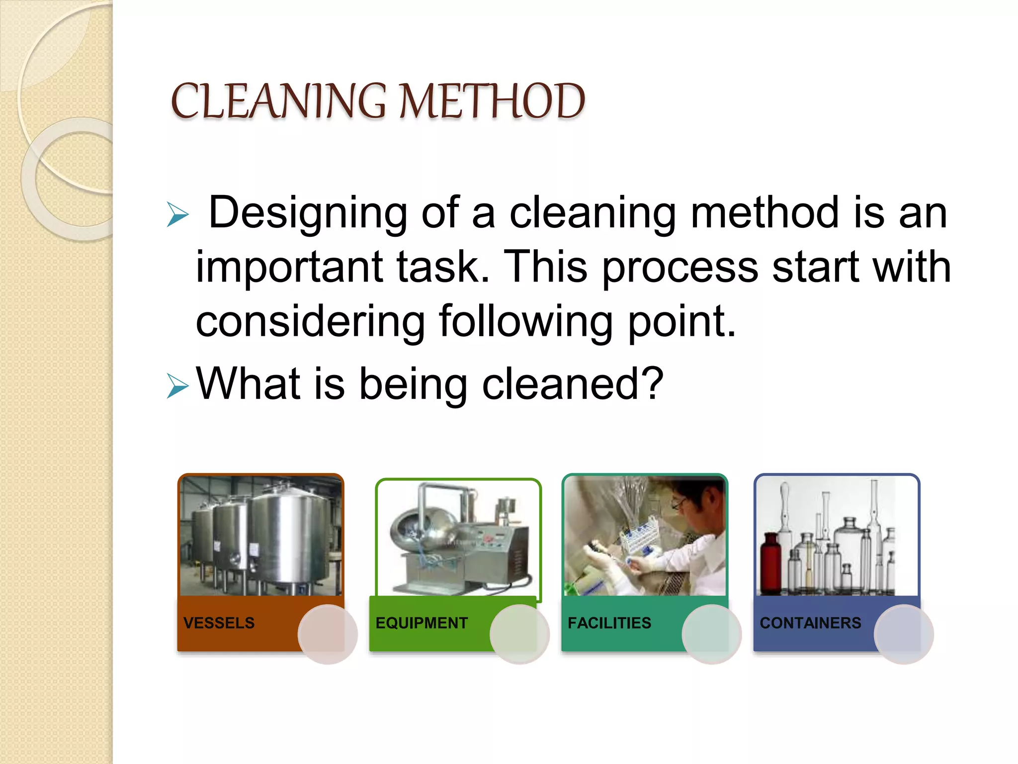 CLEANING METHOD
 Designing of a cleaning method is an
important task. This process start with
considering following point.
What is being cleaned?
VESSELS EQUIPMENT FACILITIES CONTAINERS
 