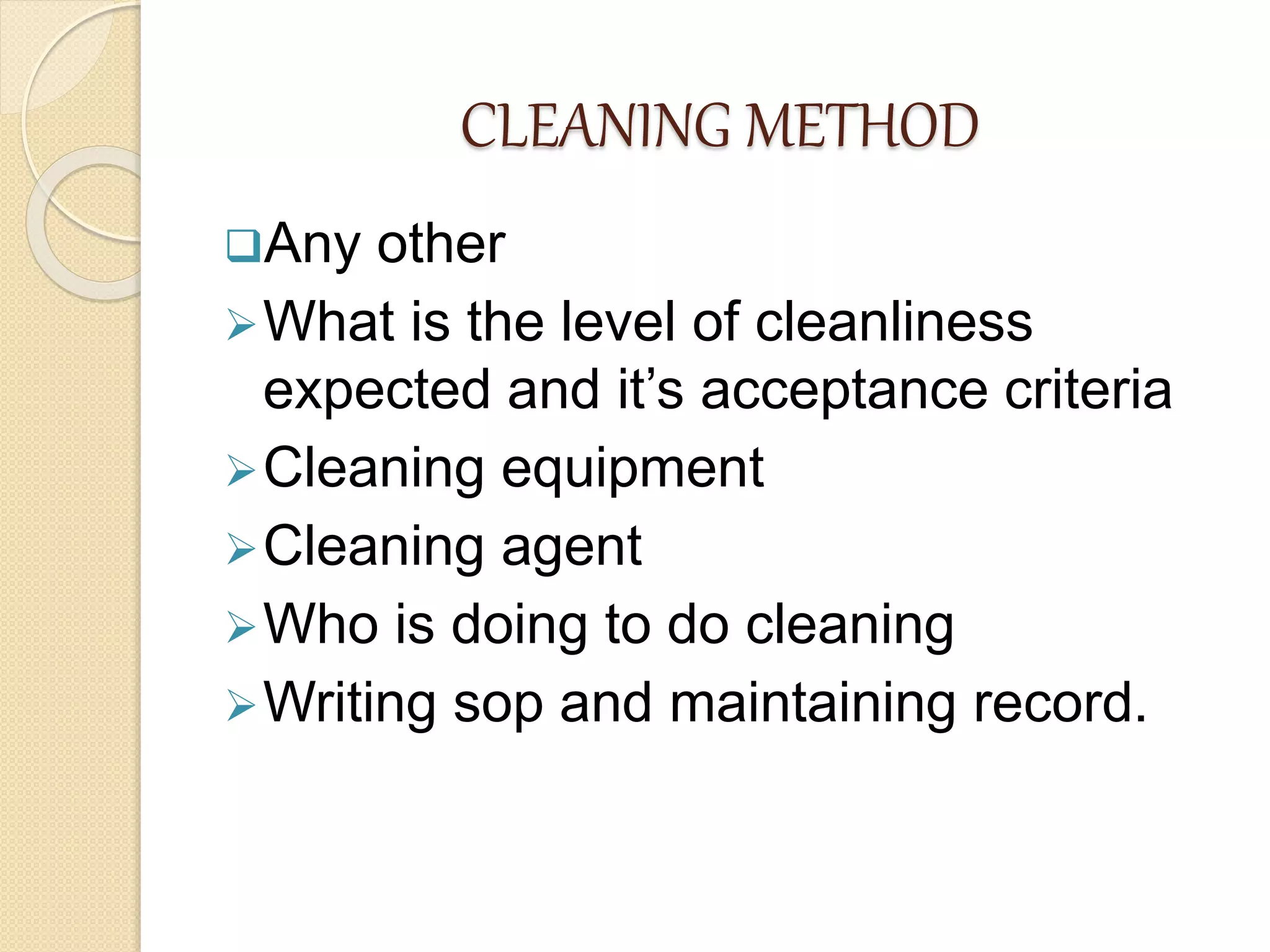 CLEANING METHOD
Any other
What is the level of cleanliness
expected and it’s acceptance criteria
Cleaning equipment
Cleaning agent
Who is doing to do cleaning
Writing sop and maintaining record.
 