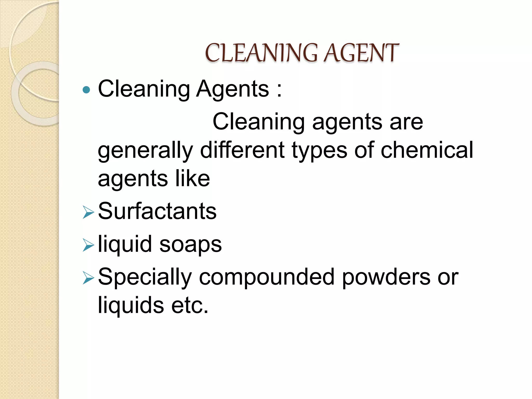 CLEANING AGENT
 Cleaning Agents :
Cleaning agents are
generally different types of chemical
agents like
Surfactants
liquid soaps
Specially compounded powders or
liquids etc.
 