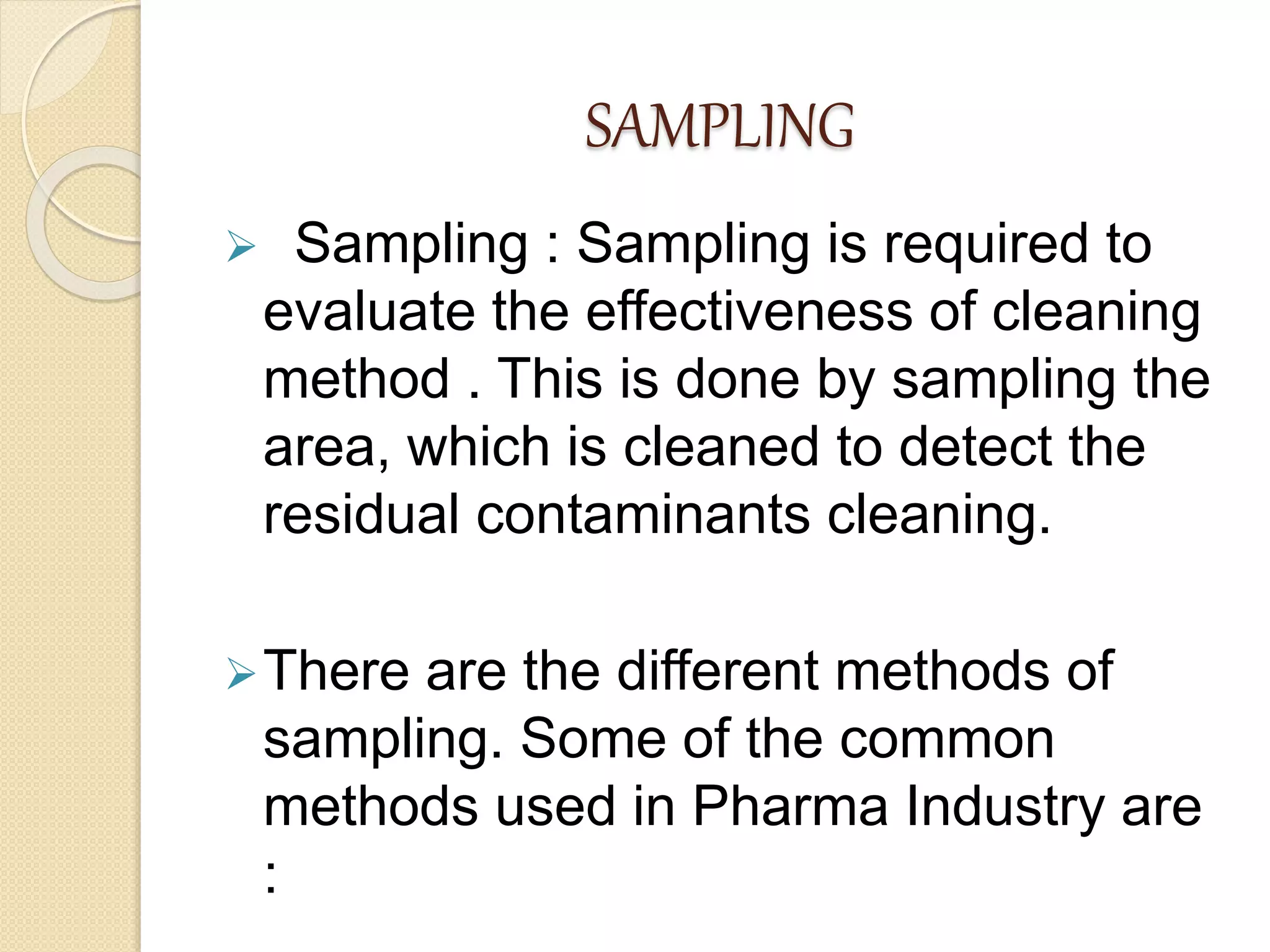 SAMPLING
 Sampling : Sampling is required to
evaluate the effectiveness of cleaning
method . This is done by sampling the
area, which is cleaned to detect the
residual contaminants cleaning.
There are the different methods of
sampling. Some of the common
methods used in Pharma Industry are
:
 