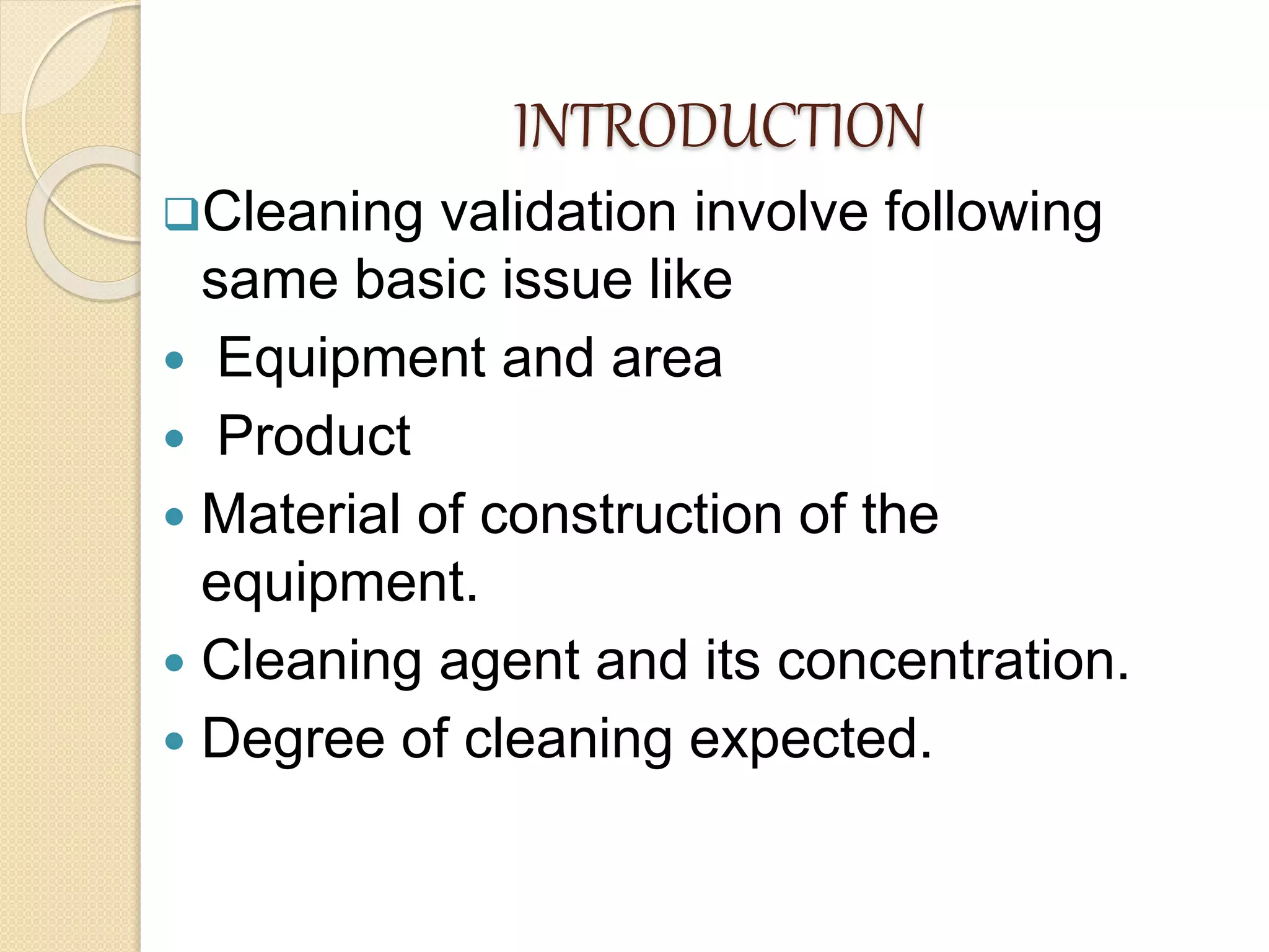 INTRODUCTION
Cleaning validation involve following
same basic issue like
 Equipment and area
 Product
 Material of construction of the
equipment.
 Cleaning agent and its concentration.
 Degree of cleaning expected.
 