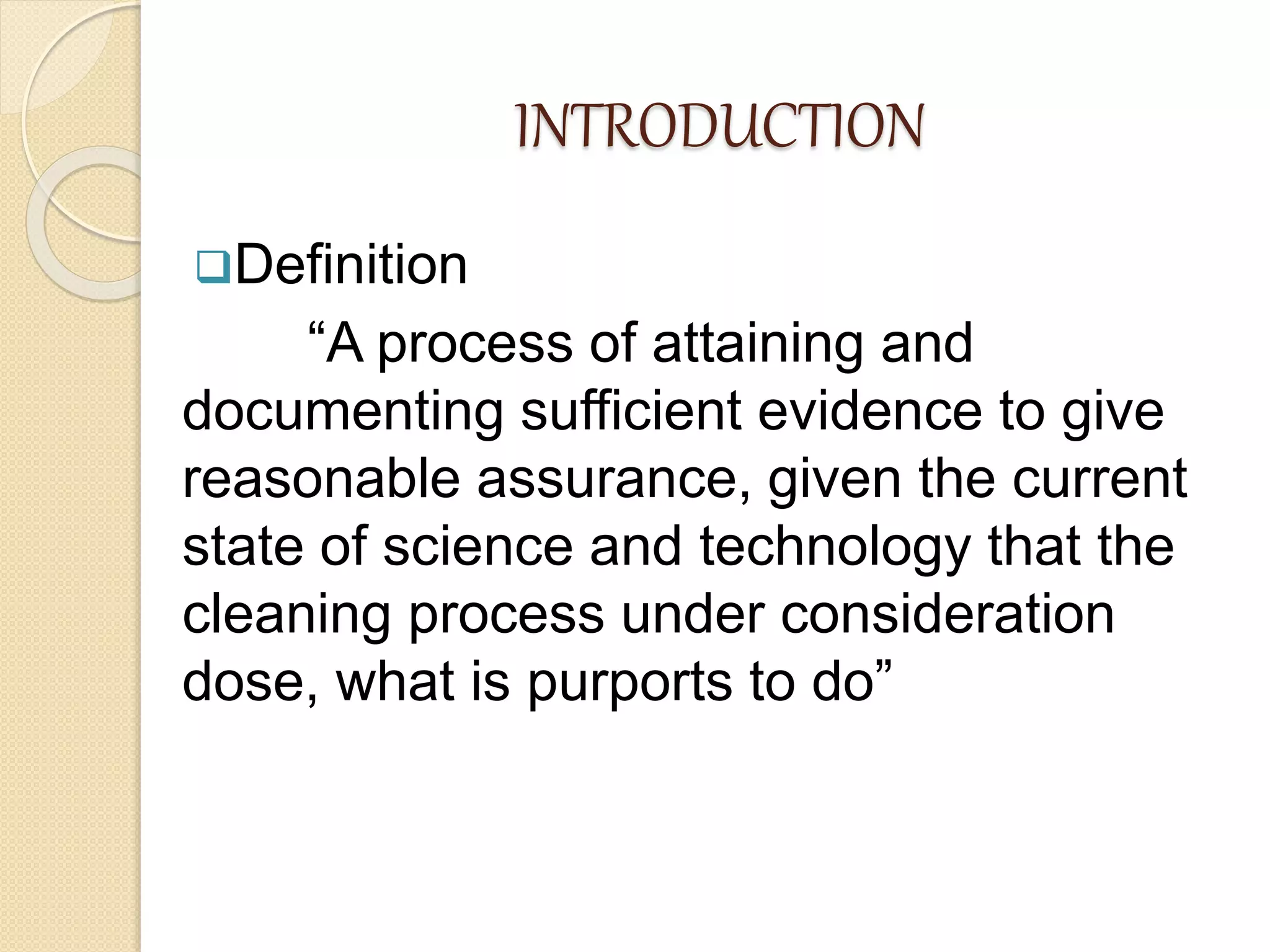 INTRODUCTION
Definition
“A process of attaining and
documenting sufficient evidence to give
reasonable assurance, given the current
state of science and technology that the
cleaning process under consideration
dose, what is purports to do”
 