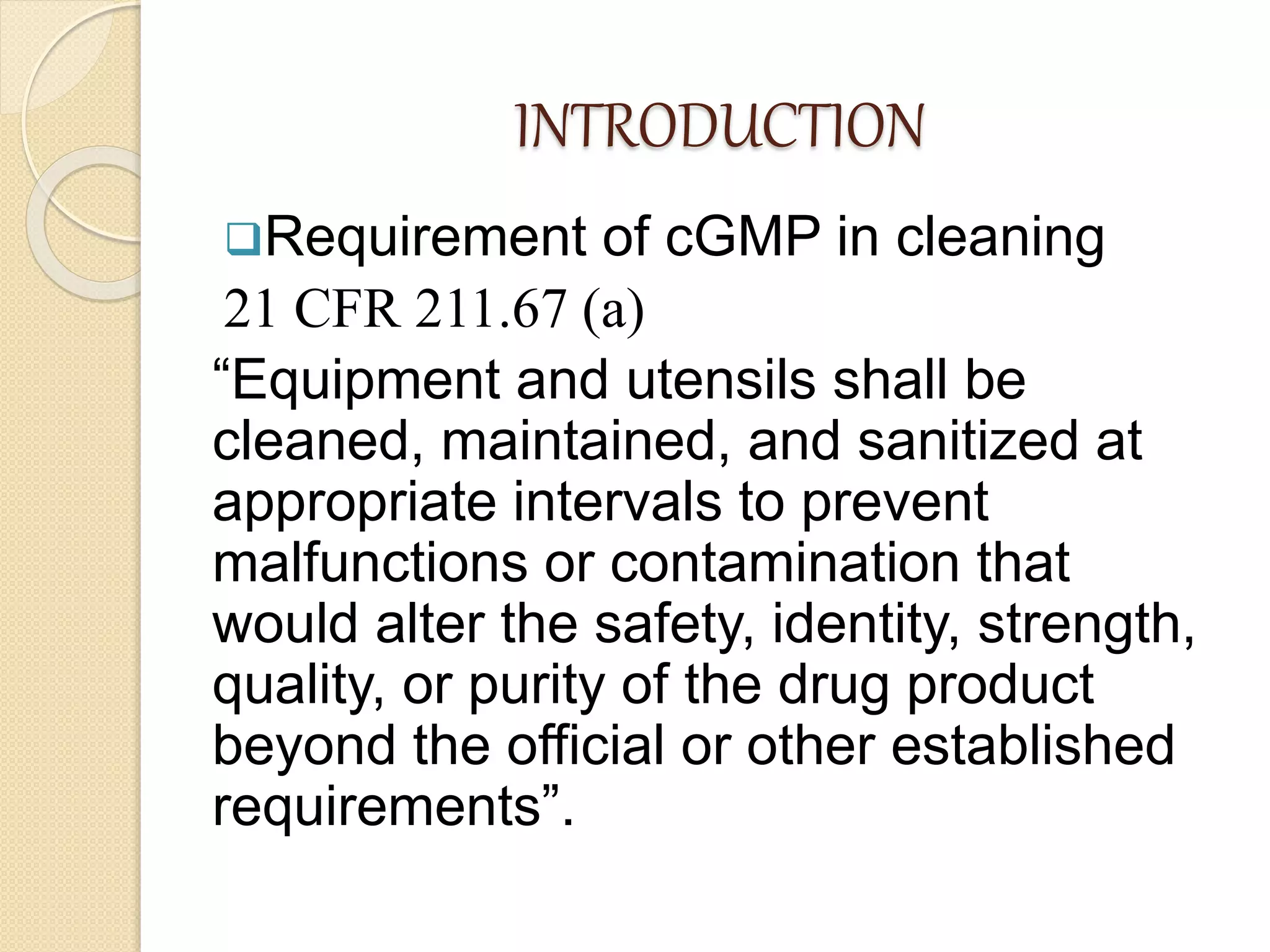 INTRODUCTION
Requirement of cGMP in cleaning
21 CFR 211.67 (a)
“Equipment and utensils shall be
cleaned, maintained, and sanitized at
appropriate intervals to prevent
malfunctions or contamination that
would alter the safety, identity, strength,
quality, or purity of the drug product
beyond the official or other established
requirements”.
 