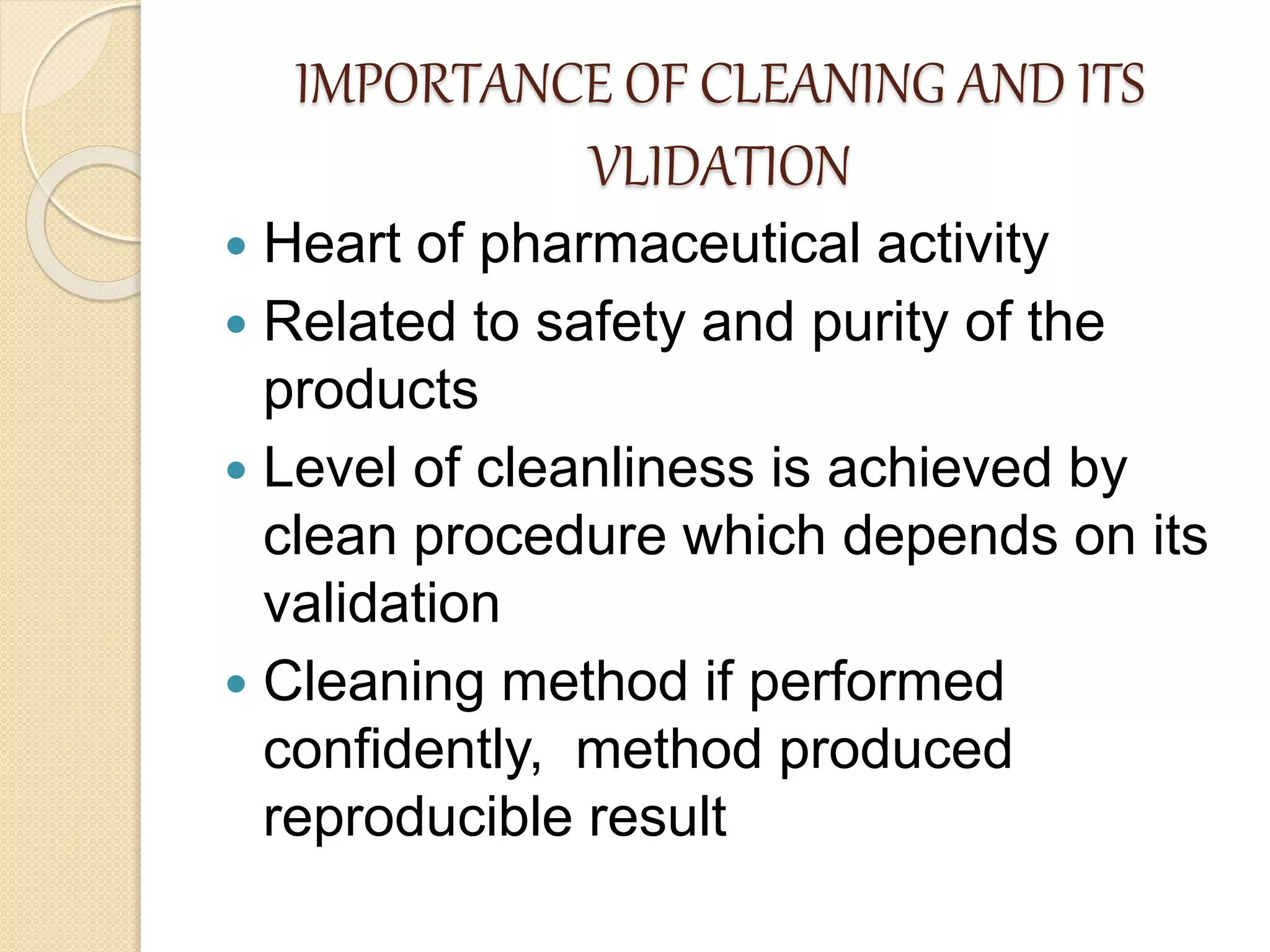 IMPORTANCE OF CLEANING AND ITS
VLIDATION
 Heart of pharmaceutical activity
 Related to safety and purity of the
products
 Level of cleanliness is achieved by
clean procedure which depends on its
validation
 Cleaning method if performed
confidently, method produced
reproducible result
 