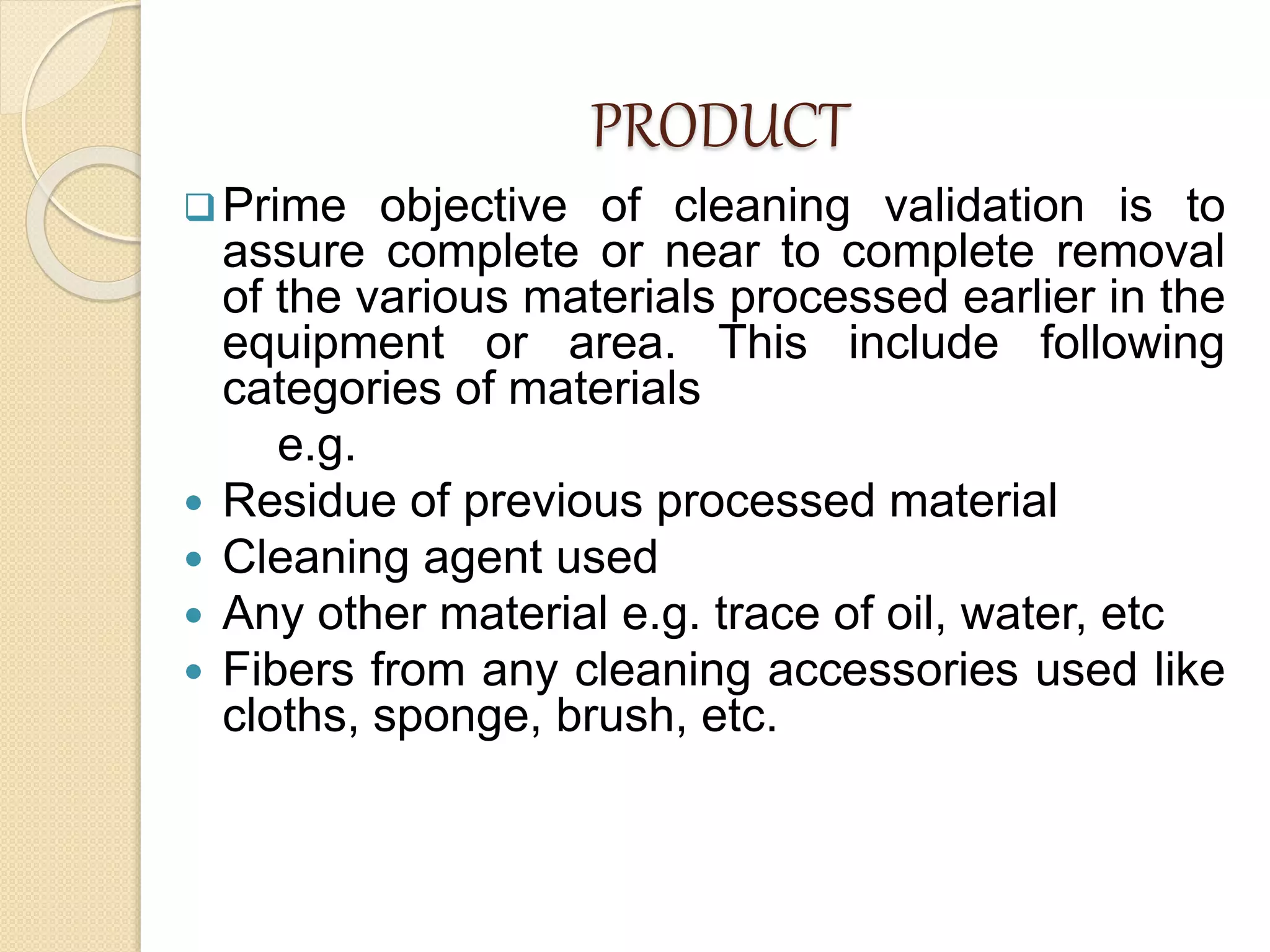 PRODUCT
Prime objective of cleaning validation is to
assure complete or near to complete removal
of the various materials processed earlier in the
equipment or area. This include following
categories of materials
e.g.
 Residue of previous processed material
 Cleaning agent used
 Any other material e.g. trace of oil, water, etc
 Fibers from any cleaning accessories used like
cloths, sponge, brush, etc.
 