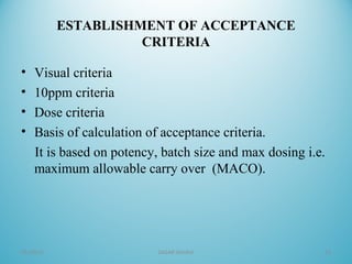 ESTABLISHMENT OF ACCEPTANCE
CRITERIA
• Visual criteria
• 10ppm criteria
• Dose criteria
• Basis of calculation of acceptance criteria.
It is based on potency, batch size and max dosing i.e.
maximum allowable carry over (MACO).
05/16/16 SAGAR SAVALE 13
 