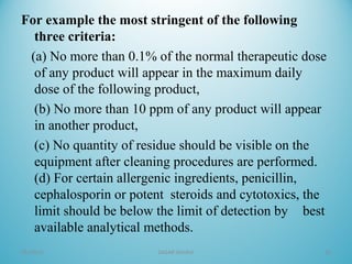 For example the most stringent of the following
three criteria:
(a) No more than 0.1% of the normal therapeutic dose
of any product will appear in the maximum daily
dose of the following product,
(b) No more than 10 ppm of any product will appear
in another product,
(c) No quantity of residue should be visible on the
equipment after cleaning procedures are performed.
(d) For certain allergenic ingredients, penicillin,
cephalosporin or potent steroids and cytotoxics, the
limit should be below the limit of detection by best
available analytical methods.
05/16/16 SAGAR SAVALE 16
 