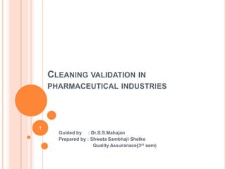 CLEANING VALIDATION IN
PHARMACEUTICAL INDUSTRIES
Guided by : Dr.S.S.Mahajan
Prepared by : Shweta Sambhaji Shelke
Quality Assuranace(3rd sem)
1
 