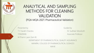 ANALYTICAL AND SAMPLING
METHODS FOR CLEANING
VALIDATION
(PQA-MQA-202T. Pharmaceutical Validation)
Presented by Guided by
T V Sarath Chandra Dr. Sudheer Moorkoth
170609008 Associate Professor
M Pharm I year (Sem II)
DEPARTMENT OF PHARMACEUTICAL QUALITY ASSURANCE
MANIPAL COLLEGE OF PHARMACEUTICAL SCIENCES
MAHE
1
 