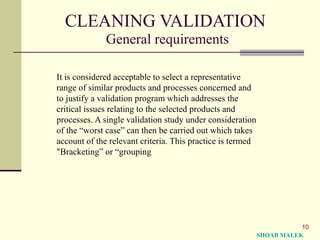 10
CLEANING VALIDATION
General requirements
It is considered acceptable to select a representative
range of similar products and processes concerned and
to justify a validation program which addresses the
critical issues relating to the selected products and
processes. A single validation study under consideration
of the “worst case” can then be carried out which takes
account of the relevant criteria. This practice is termed
"Bracketing” or “grouping
SHOAB MALEK
 