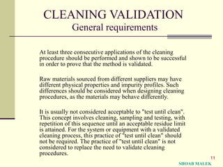 11
CLEANING VALIDATION
General requirements
At least three consecutive applications of the cleaning
procedure should be performed and shown to be successful
in order to prove that the method is validated.
Raw materials sourced from different suppliers may have
different physical properties and impurity profiles. Such
differences should be considered when designing cleaning
procedures, as the materials may behave differently.
It is usually not considered acceptable to "test until clean".
This concept involves cleaning, sampling and testing, with
repetition of this sequence until an acceptable residue limit
is attained. For the system or equipment with a validated
cleaning process, this practice of "test until clean" should
not be required. The practice of "test until clean" is not
considered to replace the need to validate cleaning
procedures.
SHOAB MALEK
 