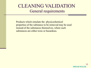 12
CLEANING VALIDATION
General requirements
Products which simulate the physicochemical
properties of the substance to be removed may be used
instead of the substances themselves, where such
substances are either toxic or hazardous.
SHOAB MALEK
 