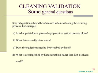 13
CLEANING VALIDATION
Some general questions
Several questions should be addressed when evaluating the cleaning
process. For example:
a) At what point does a piece of equipment or system become clean?
b) What does visually clean mean?
c) Does the equipment need to be scrubbed by hand?
d) What is accomplished by hand scrubbing rather than just a solvent
wash?
SHOAB MALEK
 
