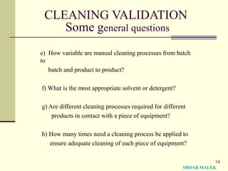 14
CLEANING VALIDATION
Some general questions
e) How variable are manual cleaning processes from batch
to
batch and product to product?
f) What is the most appropriate solvent or detergent?
g) Are different cleaning processes required for different
products in contact with a piece of equipment?
h) How many times need a cleaning process be applied to
ensure adequate cleaning of each piece of equipment?
SHOAB MALEK
 