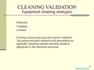 15
CLEANING VALIDATION
Equipment cleaning strategies
Dedicated
Campaign
Common
Cleaning of processing areas also requires validation.
The general principles outlined in this presentation are
applicable. Sampling methods and limits should be
appropriate to the material be processed.
SHOAB MALEK
 