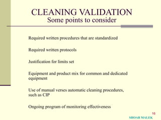 16
CLEANING VALIDATION
Some points to consider
Required written procedures that are standardized
Required written protocols
Justification for limits set
Equipment and product mix for common and dedicated
equipment
Use of manual verses automatic cleaning procedures,
such as CIP
Ongoing program of monitoring effectiveness
SHOAB MALEK
 