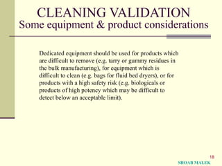 18
CLEANING VALIDATION
Some equipment & product considerations
Dedicated equipment should be used for products which
are difficult to remove (e.g. tarry or gummy residues in
the bulk manufacturing), for equipment which is
difficult to clean (e.g. bags for fluid bed dryers), or for
products with a high safety risk (e.g. biologicals or
products of high potency which may be difficult to
detect below an acceptable limit).
SHOAB MALEK
 