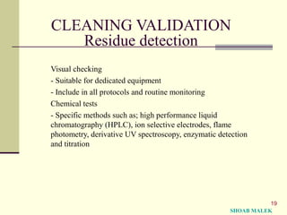 19
CLEANING VALIDATION
Residue detection
Visual checking
- Suitable for dedicated equipment
- Include in all protocols and routine monitoring
Chemical tests
- Specific methods such as; high performance liquid
chromatography (HPLC), ion selective electrodes, flame
photometry, derivative UV spectroscopy, enzymatic detection
and titration
SHOAB MALEK
 