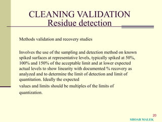 20
CLEANING VALIDATION
Residue detection
Methods validation and recovery studies
Involves the use of the sampling and detection method on known
spiked surfaces at representative levels, typically spiked at 50%,
100% and 150% of the acceptable limit and at lower expected
actual levels to show linearity with documented % recovery as
analyzed and to determine the limit of detection and limit of
quantitation. Ideally the expected
values and limits should be multiples of the limits of
quantization.
SHOAB MALEK
 