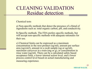 21
CLEANING VALIDATION
Residue detection
Chemical tests
a) Non-specific methods that detect the presence of a blend of
ingredients such as: total organic carbon, pH, and conductivity.
b) Specific methods. The FDA prefers specific methods, but
will accept non-specific methods with adequate rationales for
their use.
c) Chemical limits can be expressed as a maximum
concentration in the next product (ug/ml), amount per surface
area (ug/cm2), amount in a swab sample (ug or ug/ml),
maximum carryover in a train (mg or g), or concentration in
rinse water (ug/ml). There can be a calculated safety based
acceptance limit, a lower internal action level, and a lower
process control level based on actual manufacturing and
measuring experience.
SHOAB MALEK
 