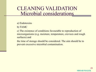 23
CLEANING VALIDATION
Microbial considerations
a) Endotoxins
b) TAMC
c) The existence of conditions favourable to reproduction of
microorganisms (e.g. moisture, temperature, crevices and rough
surfaces) and
the time of storage should be considered. The aim should be to
prevent excessive microbial contamination.
SHOAB MALEK
 