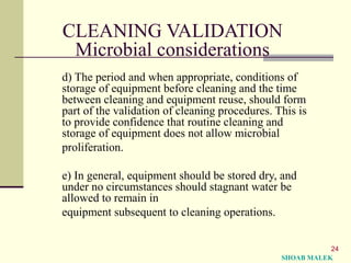 24
CLEANING VALIDATION
Microbial considerations
d) The period and when appropriate, conditions of
storage of equipment before cleaning and the time
between cleaning and equipment reuse, should form
part of the validation of cleaning procedures. This is
to provide confidence that routine cleaning and
storage of equipment does not allow microbial
proliferation.
e) In general, equipment should be stored dry, and
under no circumstances should stagnant water be
allowed to remain in
equipment subsequent to cleaning operations.
SHOAB MALEK
 