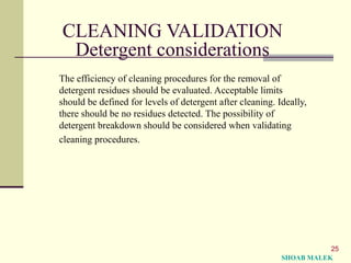 25
CLEANING VALIDATION
Detergent considerations
The efficiency of cleaning procedures for the removal of
detergent residues should be evaluated. Acceptable limits
should be defined for levels of detergent after cleaning. Ideally,
there should be no residues detected. The possibility of
detergent breakdown should be considered when validating
cleaning procedures.
SHOAB MALEK
 