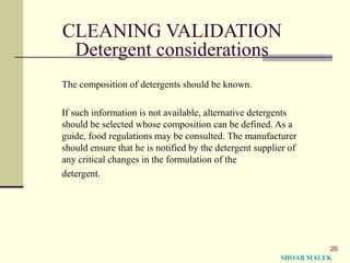 26
CLEANING VALIDATION
Detergent considerations
The composition of detergents should be known.
If such information is not available, alternative detergents
should be selected whose composition can be defined. As a
guide, food regulations may be consulted. The manufacturer
should ensure that he is notified by the detergent supplier of
any critical changes in the formulation of the
detergent.
SHOAB MALEK
 