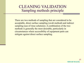 27
CLEANING VALIDATION
Sampling methods principle
There are two methods of sampling that are considered to be
acceptable, direct surface sampling (swab method) and indirect
sampling (use of rinse solutions). A combination of the two
methods is generally the most desirable, particularly in
circumstances where accessibility of equipment parts can
mitigate against direct surface sampling.
SHOAB MALEK
 