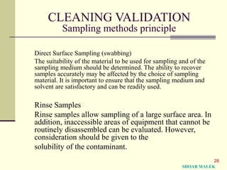 28
CLEANING VALIDATION
Sampling methods principle
Direct Surface Sampling (swabbing)
The suitability of the material to be used for sampling and of the
sampling medium should be determined. The ability to recover
samples accurately may be affected by the choice of sampling
material. It is important to ensure that the sampling medium and
solvent are satisfactory and can be readily used.
Rinse Samples
Rinse samples allow sampling of a large surface area. In
addition, inaccessible areas of equipment that cannot be
routinely disassembled can be evaluated. However,
consideration should be given to the
solubility of the contaminant.
SHOAB MALEK
 
