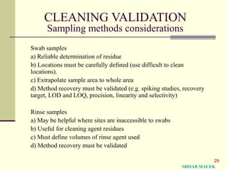 29
CLEANING VALIDATION
Sampling methods considerations
Swab samples
a) Reliable determination of residue
b) Locations must be carefully defined (use difficult to clean
locations).
c) Extrapolate sample area to whole area
d) Method recovery must be validated (e.g. spiking studies, recovery
target, LOD and LOQ, precision, linearity and selectivity)
Rinse samples
a) May be helpful where sites are inaccessible to swabs
b) Useful for cleaning agent residues
c) Must define volumes of rinse agent used
d) Method recovery must be validated
SHOAB MALEK
 