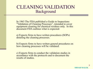 3
CLEANING VALIDATION
Background
In 1963 The FDA published a Guide to Inspections
”Validation of Cleaning Processes”, intended to cover
equipment cleaning for chemical residues only. In this
document FDA outlines what is expected:
a) Expects firms to have written procedures (SOPs)
detailing the cleaning processes.
b) Expects firms to have written general procedures on
how cleaning processes will be validated.
c) Expects firms to conduct the validation studies in
accordance with the protocols and to document the
results of studies.
SHOAB MALEK
 