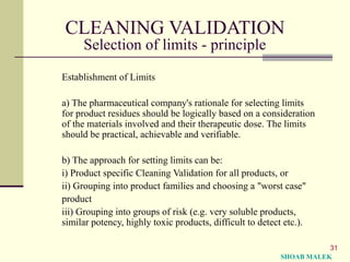 31
CLEANING VALIDATION
Selection of limits - principle
Establishment of Limits
a) The pharmaceutical company's rationale for selecting limits
for product residues should be logically based on a consideration
of the materials involved and their therapeutic dose. The limits
should be practical, achievable and verifiable.
b) The approach for setting limits can be:
i) Product specific Cleaning Validation for all products, or
ii) Grouping into product families and choosing a "worst case"
product
iii) Grouping into groups of risk (e.g. very soluble products,
similar potency, highly toxic products, difficult to detect etc.).
SHOAB MALEK
 