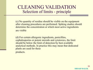 33
CLEANING VALIDATION
Selection of limits - principle
(c) No quantity of residue should be visible on the equipment
after cleaning procedures are performed. Spiking studies should
determine the concentration at which most active ingredients
are visible
(d) For certain allergenic ingredients, penicillins,
cephalosporins or potent steroids and cytotoxics, the limit
should be below the limit of detection by best available
analytical methods. In practice this may mean that dedicated
plants are used for these
products.
SHOAB MALEK
 