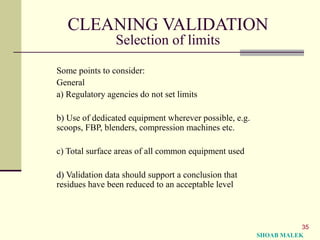 35
CLEANING VALIDATION
Selection of limits
Some points to consider:
General
a) Regulatory agencies do not set limits
b) Use of dedicated equipment wherever possible, e.g.
scoops, FBP, blenders, compression machines etc.
c) Total surface areas of all common equipment used
d) Validation data should support a conclusion that
residues have been reduced to an acceptable level
SHOAB MALEK
 
