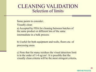 36
CLEANING VALIDATION
Selection of limits
Some points to consider:.
Visually clean
a) Accepted by FDA for cleaning between batches of
the same product or different lots of the same
intermediate in a bulk process
b) Useful for both equipment and walls, floors etc. of
processing areas
c) Note that for many residues the visual detection limit
is in the order of 1-4 ug/cm2
. It is possible that the
visually clean criteria will be the most stringent criteria.
SHOAB MALEK
 
