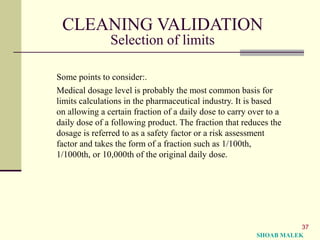 37
CLEANING VALIDATION
Selection of limits
Some points to consider:.
Medical dosage level is probably the most common basis for
limits calculations in the pharmaceutical industry. It is based
on allowing a certain fraction of a daily dose to carry over to a
daily dose of a following product. The fraction that reduces the
dosage is referred to as a safety factor or a risk assessment
factor and takes the form of a fraction such as 1/100th,
1/1000th, or 10,000th of the original daily dose.
SHOAB MALEK
 