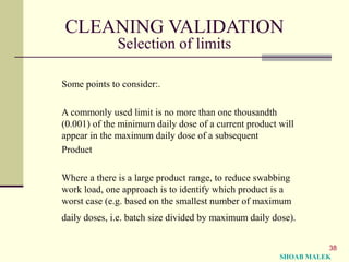 38
CLEANING VALIDATION
Selection of limits
Some points to consider:.
A commonly used limit is no more than one thousandth
(0.001) of the minimum daily dose of a current product will
appear in the maximum daily dose of a subsequent
Product
Where a there is a large product range, to reduce swabbing
work load, one approach is to identify which product is a
worst case (e.g. based on the smallest number of maximum
daily doses, i.e. batch size divided by maximum daily dose).
SHOAB MALEK
 