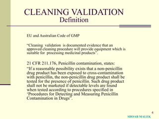 4
CLEANING VALIDATION
Definition
EU and Australian Code of GMP
“Cleaning validation is documented evidence that an
approved cleaning procedure will provide equipment which is
suitable for processing medicinal products”.
21 CFR 211.176, Penicillin contamination, states:
“If a reasonable possibility exists that a non-penicillin
drug product has been exposed to cross-contamination
with penicillin, the non-penicillin drug product shall be
tested for the presence of penicillin. Such drug product
shall not be marketed if detectable levels are found
when tested according to procedures specified in
‘Procedures for Detecting and Measuring Penicillin
Contamination in Drugs”.
SHOAB MALEK
 