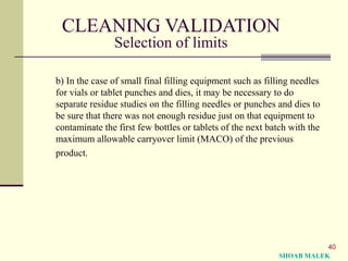 40
CLEANING VALIDATION
Selection of limits
b) In the case of small final filling equipment such as filling needles
for vials or tablet punches and dies, it may be necessary to do
separate residue studies on the filling needles or punches and dies to
be sure that there was not enough residue just on that equipment to
contaminate the first few bottles or tablets of the next batch with the
maximum allowable carryover limit (MACO) of the previous
product.
SHOAB MALEK
 