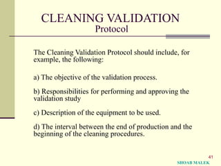 41
CLEANING VALIDATION
Protocol
The Cleaning Validation Protocol should include, for
example, the following:
a) The objective of the validation process.
b) Responsibilities for performing and approving the
validation study
c) Description of the equipment to be used.
d) The interval between the end of production and the
beginning of the cleaning procedures.
SHOAB MALEK
 