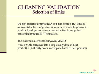 45
CLEANING VALIDATION
Selection of limits
We first manufacture product A and then product B, "What is
an acceptable level of product A to carry over and be present in
product B and yet not cause a medical effect in the patient
consuming product B?" The math is.
The maximum allowable carryover, MACO
= (allowable carryover into a single daily dose of next
product) x (# of daily doses in complete batch of next product)
SHOAB MALEK
 