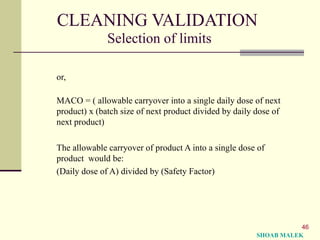 46
CLEANING VALIDATION
Selection of limits
or,
MACO = ( allowable carryover into a single daily dose of next
product) x (batch size of next product divided by daily dose of
next product)
The allowable carryover of product A into a single dose of
product would be:
(Daily dose of A) divided by (Safety Factor)
SHOAB MALEK
 