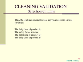 47
CLEANING VALIDATION
Selection of limits
Thus, the total maximum allowable carryover depends on four
variables:
The daily dose of product A
The safety factor selected
The batch size of product B
The daily dose of product B
SHOAB MALEK
 