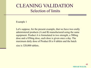 48
CLEANING VALIDATION
Selection of limits
Example 1
Let's suppose, for the present example, that we have two orally
administered products (A and B) manufactured using the same
equipment. Product A is formulated in two strength, a 500mg
dose and a 850mg dose, each dose is given once a day. The
maximum daily dose of Product B is 8 tablets and the batch
size is 320,000 tablets.
SHOAB MALEK
 