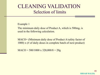 49
CLEANING VALIDATION
Selection of limits
Example 1
The minimum daily dose of Product A, which is 500mg, is
used in the following calculation.
MACO= (Minimum daily dose of Product A/safety factor of
1000) x (# of daily doses in complete batch of next product)
MACO = 500/1000 x 320,000/8 = 20g
SHOAB MALEK
 