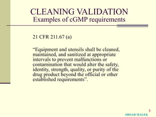 5
CLEANING VALIDATION
Examples of cGMP requirements
21 CFR 211.67 (a)
“Equipment and utensils shall be cleaned,
maintained, and sanitized at appropriate
intervals to prevent malfunctions or
contamination that would alter the safety,
identity, strength, quality, or purity of the
drug product beyond the official or other
established requirements”.
SHOAB MALEK
 