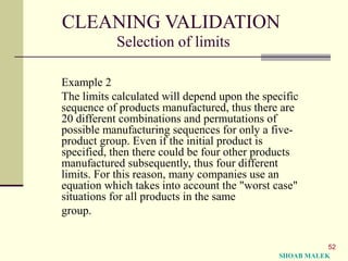 52
CLEANING VALIDATION
Selection of limits
Example 2
The limits calculated will depend upon the specific
sequence of products manufactured, thus there are
20 different combinations and permutations of
possible manufacturing sequences for only a five-
product group. Even if the initial product is
specified, then there could be four other products
manufactured subsequently, thus four different
limits. For this reason, many companies use an
equation which takes into account the "worst case"
situations for all products in the same
group.
SHOAB MALEK
 