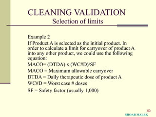 53
CLEANING VALIDATION
Selection of limits
Example 2
If Product A is selected as the initial product. In
order to calculate a limit for carryover of product A
into any other product, we could use the following
equation:
MACO= (DTDA) x (WC#D)/SF
MACO = Maximum allowable carryover
DTDA = Daily therapeutic dose of product A
WC#D = Worst case # doses
SF = Safety factor (usually 1,000)
SHOAB MALEK
 